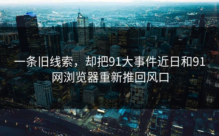 一条旧线索，却把91大事件近日和91网浏览器重新推回风口