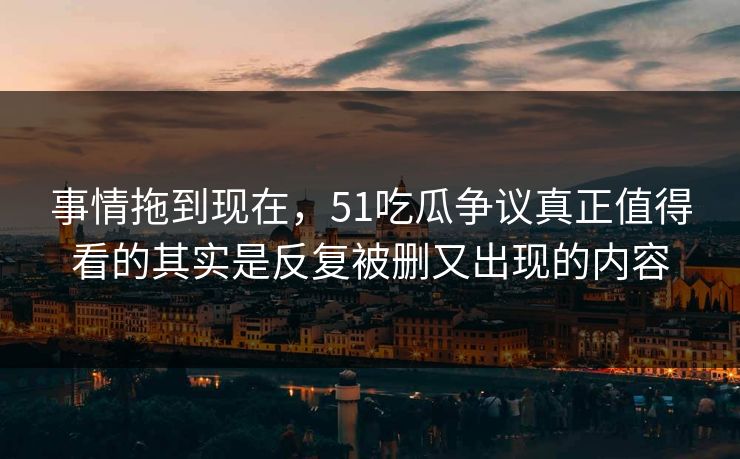 事情拖到现在，51吃瓜争议真正值得看的其实是反复被删又出现的内容