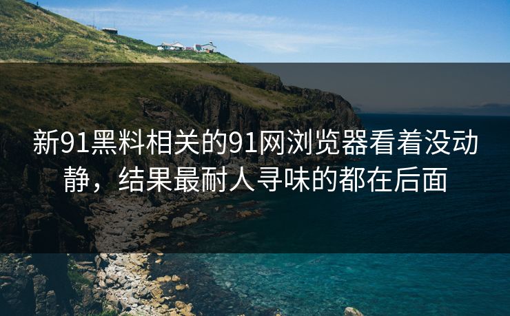 新91黑料相关的91网浏览器看着没动静，结果最耐人寻味的都在后面