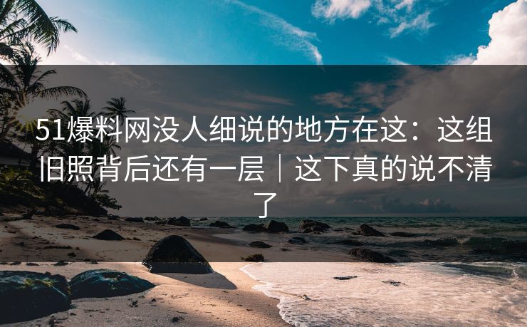 51爆料网没人细说的地方在这：这组旧照背后还有一层｜这下真的说不清了