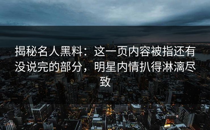 揭秘名人黑料：这一页内容被指还有没说完的部分，明星内情扒得淋漓尽致
